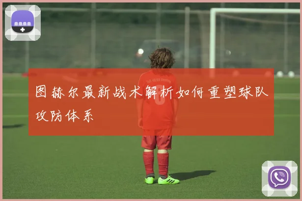 图赫尔最新战术解析如何重塑球队攻防体系