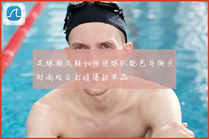 足球潮流鞋如何将球队配色与街头时尚结合打造爆款单品