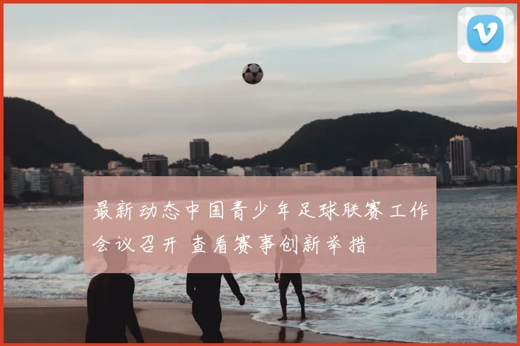 最新动态中国青少年足球联赛工作会议召开 查看赛事创新举措