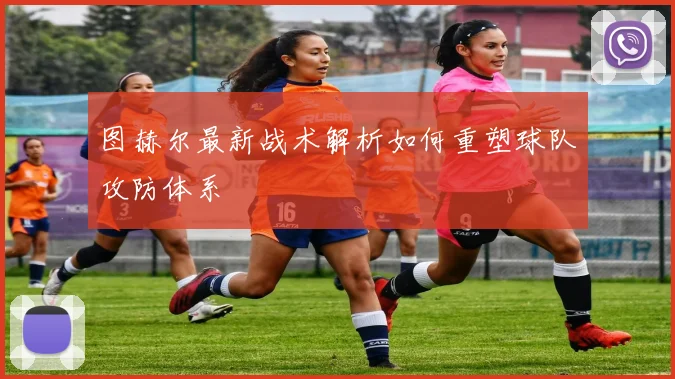 图赫尔最新战术解析如何重塑球队攻防体系